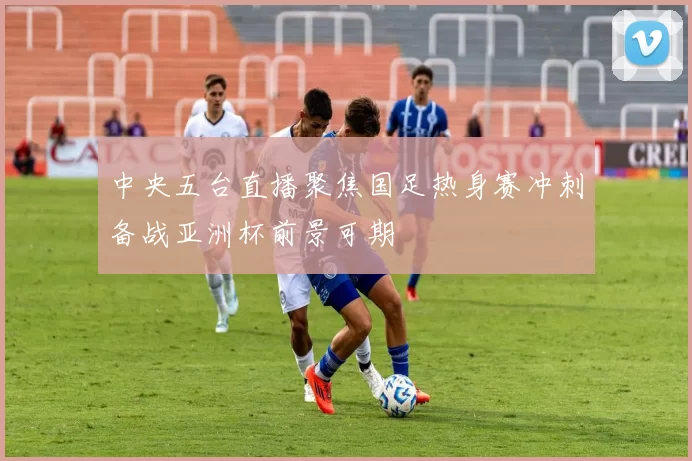 中央五台直播聚焦国足热身赛冲刺备战亚洲杯前景可期