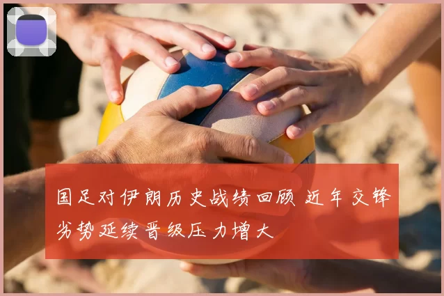 国足对伊朗历史战绩回顾 近年交锋劣势延续晋级压力增大