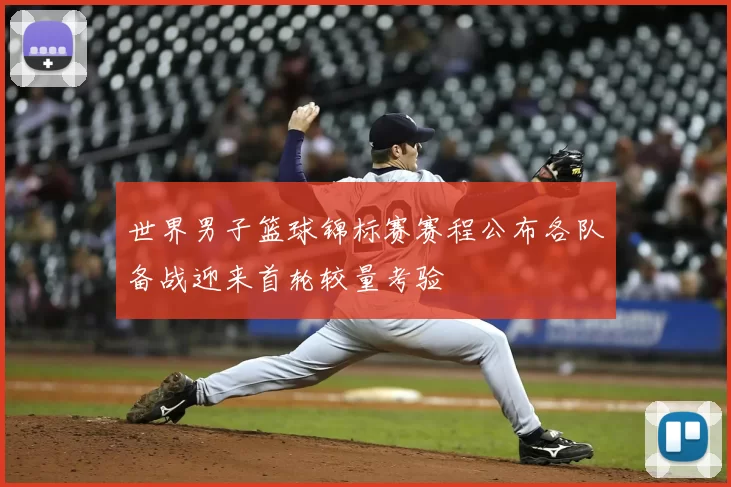 世界男子篮球锦标赛赛程公布各队备战迎来首轮较量考验