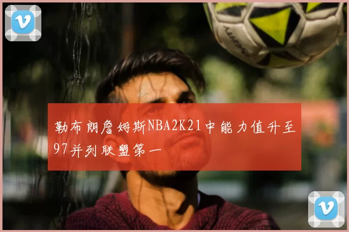 勒布朗詹姆斯NBA2K21中能力值升至97并列联盟第一