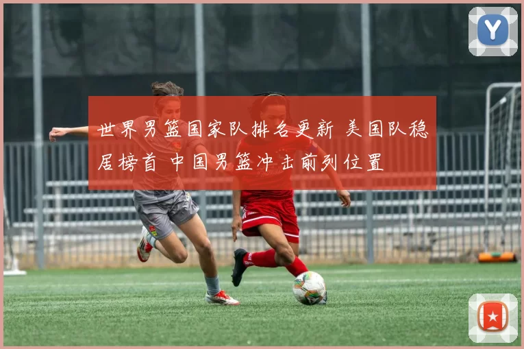 世界男篮国家队排名更新 美国队稳居榜首 中国男篮冲击前列位置