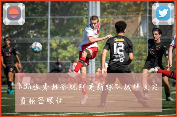NBA选秀抽签规则更新球队战绩决定首轮签顺位