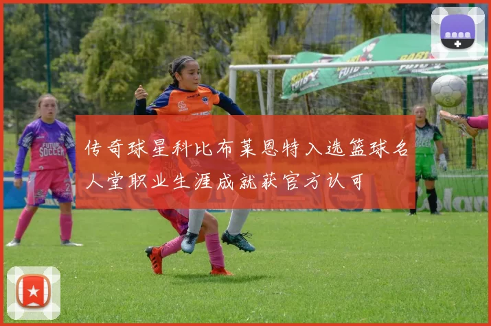 传奇球星科比布莱恩特入选篮球名人堂职业生涯成就获官方认可