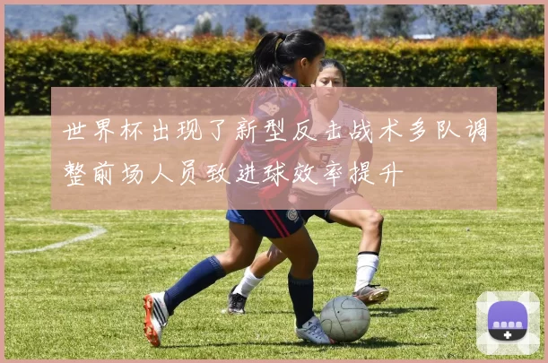 世界杯出现了新型反击战术多队调整前场人员致进球效率提升