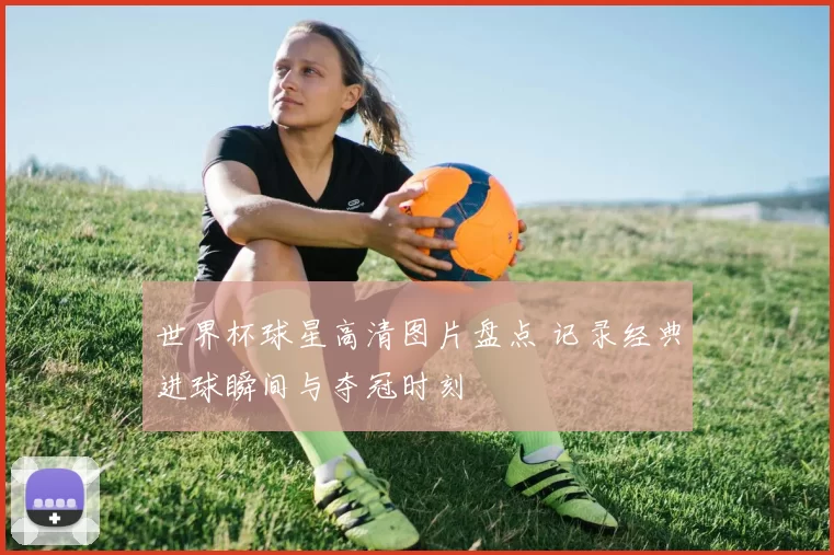 世界杯球星高清图片盘点 记录经典进球瞬间与夺冠时刻