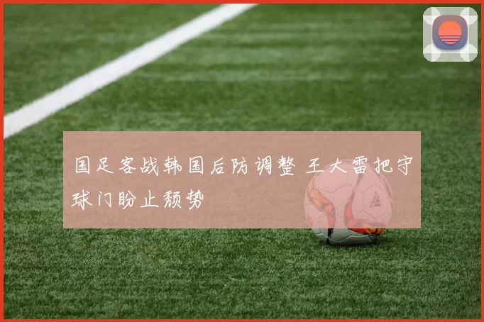 国足客战韩国后防调整 王大雷把守球门盼止颓势