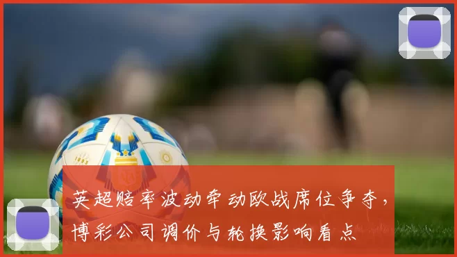 英超赔率波动牵动欧战席位争夺，博彩公司调价与轮换影响看点