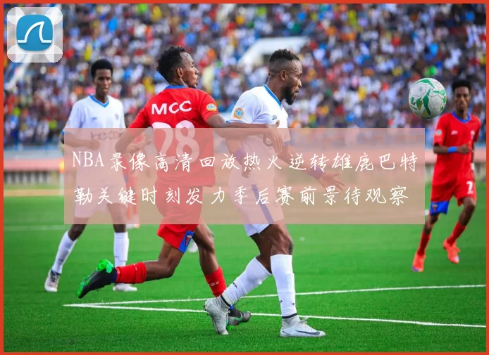 NBA录像高清回放热火逆转雄鹿巴特勒关键时刻发力季后赛前景待观察