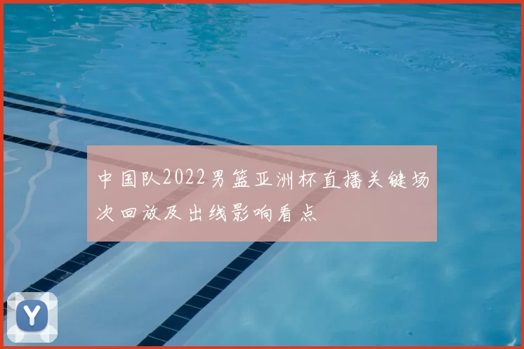 中国队2022男篮亚洲杯直播关键场次回放及出线影响看点