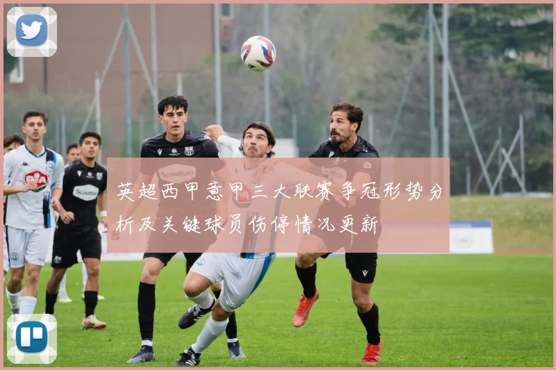 英超西甲意甲三大联赛争冠形势分析及关键球员伤停情况更新