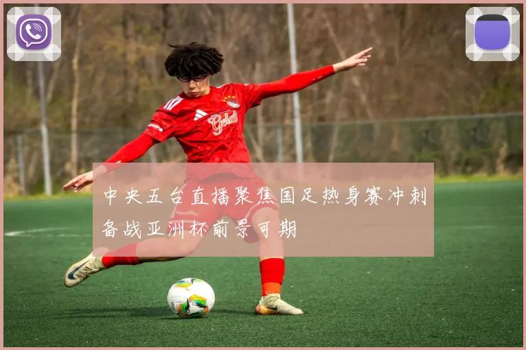 中央五台直播聚焦国足热身赛冲刺备战亚洲杯前景可期