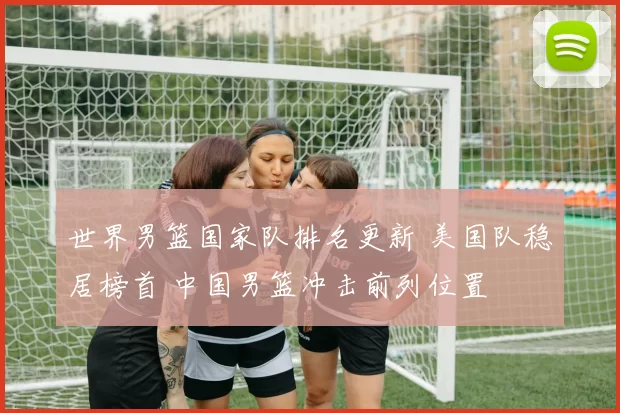 世界男篮国家队排名更新 美国队稳居榜首 中国男篮冲击前列位置