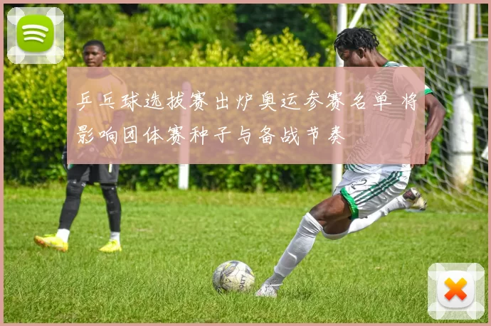 乒乓球选拔赛出炉奥运参赛名单 将影响团体赛种子与备战节奏
