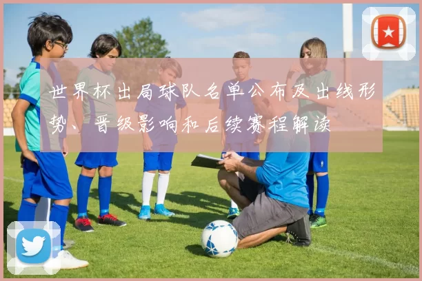 世界杯出局球队名单公布及出线形势、晋级影响和后续赛程解读