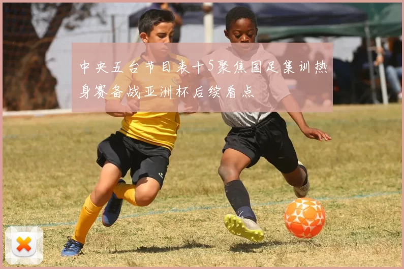 中央五台节目表十5聚焦国足集训热身赛备战亚洲杯后续看点