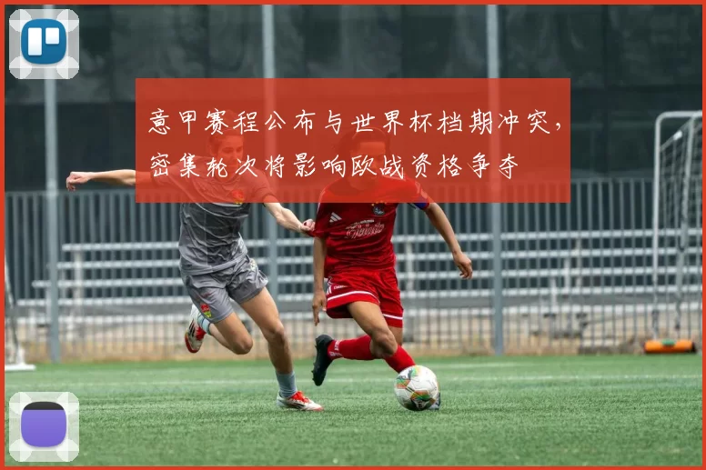 意甲赛程公布与世界杯档期冲突，密集轮次将影响欧战资格争夺