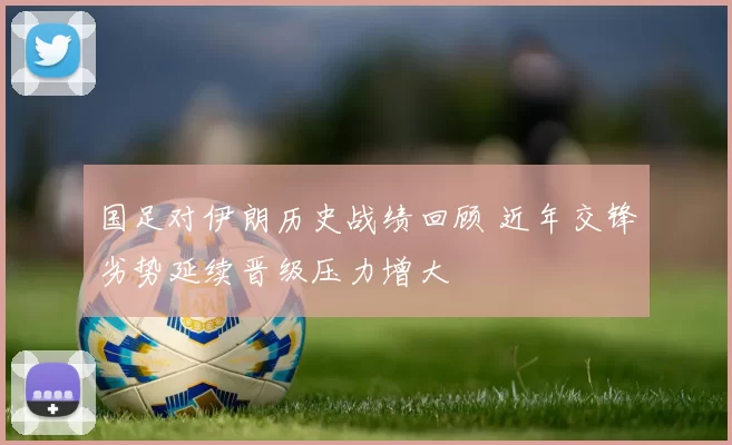 国足对伊朗历史战绩回顾 近年交锋劣势延续晋级压力增大