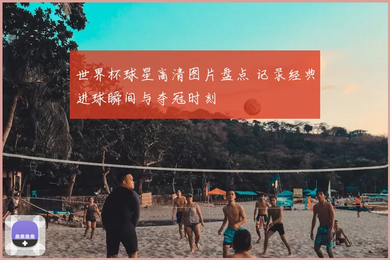 世界杯球星高清图片盘点 记录经典进球瞬间与夺冠时刻