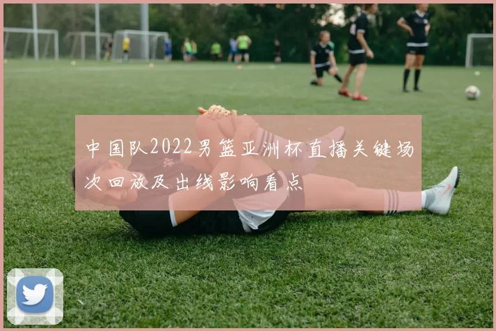 中国队2022男篮亚洲杯直播关键场次回放及出线影响看点