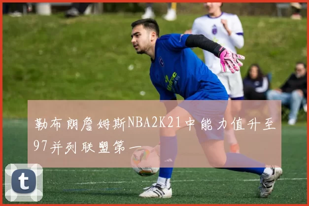 勒布朗詹姆斯NBA2K21中能力值升至97并列联盟第一