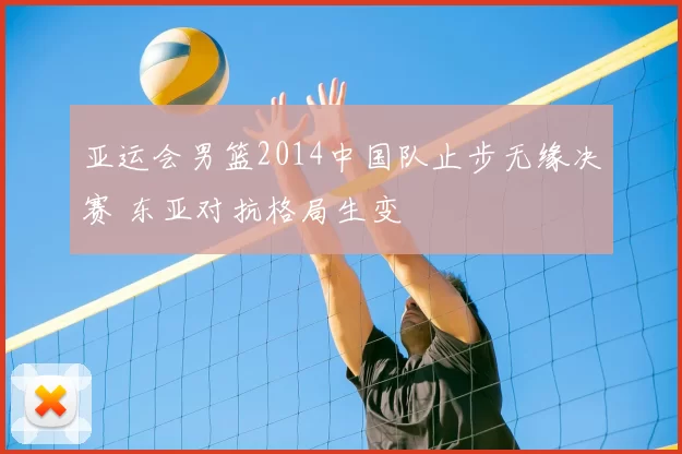 亚运会男篮2014中国队止步无缘决赛 东亚对抗格局生变