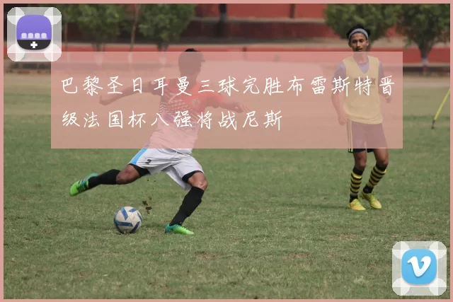 巴黎圣日耳曼三球完胜布雷斯特晋级法国杯八强将战尼斯