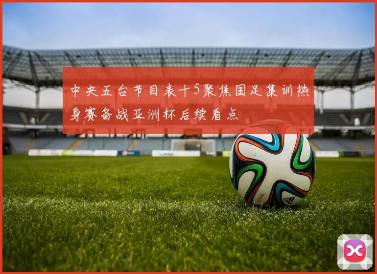 中央五台节目表十5聚焦国足集训热身赛备战亚洲杯后续看点