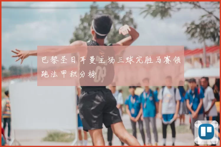 巴黎圣日耳曼主场三球完胜马赛领跑法甲积分榜