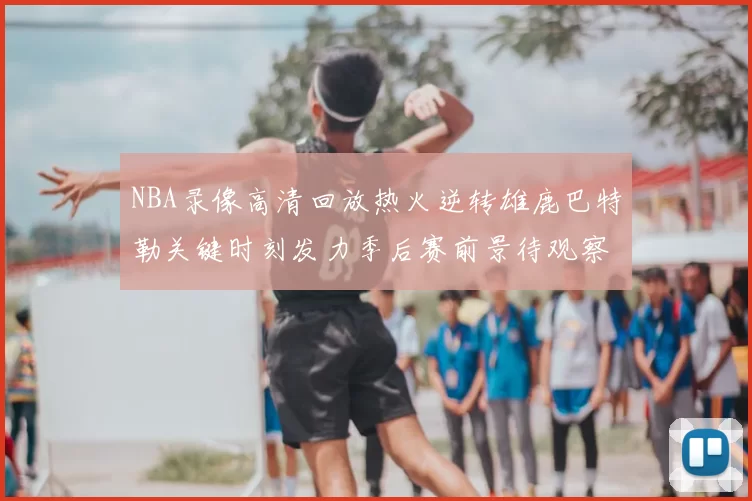 NBA录像高清回放热火逆转雄鹿巴特勒关键时刻发力季后赛前景待观察